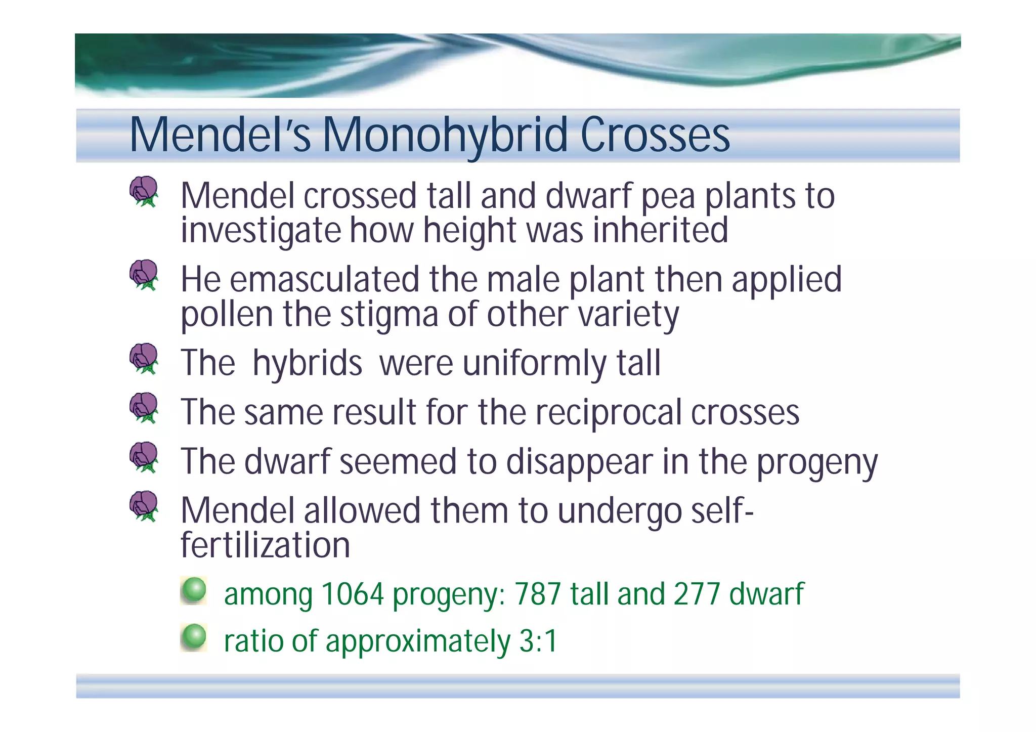 Mendel’s Monohybrid Crosses
Mendel crossed tall and dwarf pea plants to
investigate how height was inherited
He emasculated the male plant then applied
pollen the stigma of other variety
The hybrids were uniformly tall
The same result for the reciprocal crosses
The dwarf seemed to disappear in the progeny
Mendel allowed them to undergo selffertilization
among 1064 progeny: 787 tall and 277 dwarf
ratio of approximately 3:1

 