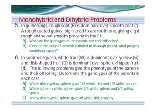 5.

Monohybrid and Dihybrid Problems

In guinea pigs, rough coat (R) is dominant over smooth coat (r).
A rough coated guinea pig is bred to a smooth one, giving eight
rough and seven smooth progeny in the F1.
a) What are the genotypes of the parents and their offspring?
b) If one of the rough F1 animals is mated to its rough parent, what progeny
would you expect?

6.

In summer squash, white fruit (W) is dominant over yellow (w),
and disk-shaped fruit (D) is dominant over sphere-shaped fruit
(d). The following problems give the phenotype of the parents
and their offspring. Determine the genotypes of the parents in
each case:
a) White, disk x yellow, sphere gives 1/2 white, disk and 1/2 white, sphere.
b) White, sphere x white, sphere gives 3/4 white, sphere and 1/4 yellow,

c)

sphere.
Yellow, disk x white, sphere gives all white, disk progeny.

 