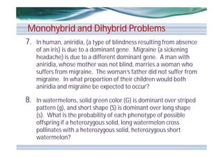 Monohybrid and Dihybrid Problems
7.

In human, aniridia, (a type of blindness resulting from absence
of an iris) is due to a dominant gene. Migraine (a sickening
headache) is due to a different dominant gene. A man with
aniridia, whose mother was not blind, marries a woman who
suffers from migraine. The woman’s father did not suffer from
migraine. In what proportion of their children would both
aniridia and migraine be expected to occur?

8.

In watermelons, solid green color (G) is dominant over striped
pattern (g), and short shape (S) is dominant over long shape
(s). What is the probability of each phenotype of possible
offspring if a heterozygous solid, long watermelon cross
pollinates with a heterozygous solid, heterozygous short
watermelon?

 