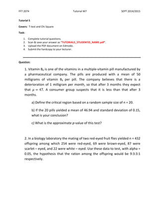 FFT 
2074 
Tutorial 
W7 
SEPT 
2014/2015 
Tutorial 
5 
Covers: 
T-­‐test 
and 
Chi 
Square 
Task: 
1. Complete 
tutorial 
questions. 
2. Scan 
& 
save 
your 
answer 
as 
“TUTORIAL5_STUDENTID_NAME.pdf”. 
3. Upload 
the 
PDF 
document 
on 
Edmodo. 
4. Submit 
the 
hardcopy 
to 
your 
lecturer. 
Question: 
1. 
Vitamin 
B6 
is 
one 
of 
the 
vitamins 
in 
a 
multiple-­‐vitamin 
pill 
manufactured 
by 
a 
pharmaceutical 
company. 
The 
pills 
are 
produced 
with 
a 
mean 
of 
50 
milligrams 
of 
vitamin 
B6 
per 
pill. 
The 
company 
believes 
that 
there 
is 
a 
deterioration 
of 
1 
milligram 
per 
month, 
so 
that 
after 
3 
months 
they 
expect 
that 
휇 = 47. 
A 
consumer 
group 
suspects 
that 
it 
is 
less 
than 
that 
after 
3 
months. 
a) 
Define 
the 
critical 
region 
based 
on 
a 
random 
sample 
size 
of 
n 
= 
20. 
b) 
If 
the 
20 
pills 
yielded 
a 
mean 
of 
46.94 
and 
standard 
deviation 
of 
0.15, 
what 
is 
your 
conclusion? 
c) 
What 
is 
the 
approximate 
p-­‐value 
of 
this 
test? 
2. 
In 
a 
biology 
laboratory 
the 
mating 
of 
two 
red-­‐eyed 
fruit 
flies 
yielded 
n 
= 
432 
offspring 
among 
which 
254 
were 
red-­‐eyed, 
69 
were 
brown-­‐eyed, 
87 
were 
scarlet 
– 
eyed, 
and 
22 
were 
white 
– 
eyed. 
Use 
these 
data 
to 
test, 
with 
alpha 
= 
0.05, 
the 
hypothesis 
that 
the 
ration 
among 
the 
offspring 
would 
be 
9:3:3:1 
respectively. 
