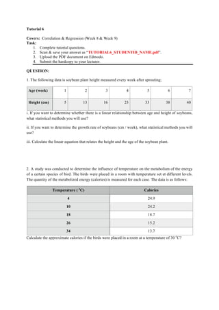 Tutorial 6 
Covers: Correlation & Regression (Week 8 & Week 9) 
Task: 
1. Complete tutorial questions. 
2. Scan & save your answer as “TUTORIAL6_STUDENTID_NAME.pdf”. 
3. Upload the PDF document on Edmodo. 
4. Submit the hardcopy to your lecturer. 
QUESTION: 
1. The following data is soybean plant height measured every week after sprouting; 
Age (week) 1 2 3 4 5 6 7 
Height (cm) 5 13 16 23 33 38 40 
i. If you want to determine whether there is a linear relationship between age and height of soybeans, 
what statistical methods you will use? 
ii. If you want to determine the growth rate of soybeans (cm / week), what statistical methods you will 
use? 
iii. Calculate the linear equation that relates the height and the age of the soybean plant. 
2. A study was conducted to determine the influence of temperature on the metabolism of the energy 
of a certain species of bird. The birds were placed in a room with temperature set at different levels. 
The quantity of the metabolized energy (calories) is measured for each case. The data is as follows: 
Temperature ( oC) Calories 
4 24.9 
10 24.2 
18 18.7 
26 15.2 
34 13.7 
Calculate the approximate calories if the birds were placed in a room at a temperature of 30 oC? 
