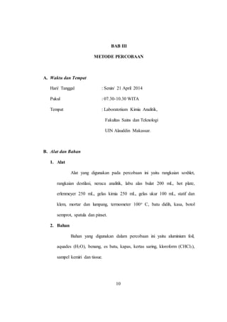 10
BAB III
METODE PERCOBAAN
A. Waktu dan Tempat
Hari/ Tanggal : Senin/ 21 April 2014
Pukul : 07.30-10.30 WITA
Tempat : Laboratotium Kimia Analitik,
Fakultas Sains dan Teknologi
UIN Alauddin Makassar.
B. Alat dan Bahan
1. Alat
Alat yang digunakan pada percobaan ini yaitu rangkaian soxhlet,
rangkaian destilasi, neraca analitik, labu alas bulat 200 mL, hot plate,
erlenmeyer 250 mL, gelas kimia 250 mL, gelas ukur 100 mL, statif dan
klem, mortar dan lumpang, termometer 100o C, batu didih, kasa, botol
semprot, spatula dan pinset.
2. Bahan
Bahan yang digunakan dalam percobaan ini yaitu aluminium foil,
aquades (H2O), benang, es batu, kapas, kertas saring, kloroform (CHCl3),
sampel kemiri dan tissue.
10
 
