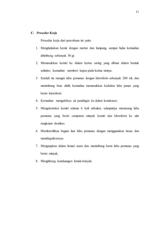 11
C. Prosedur Kerja
Prosedur kerja dari percobaan ini yaitu:
1. Menghaluskan kemir dengan mortar dan lumpang, sampai halus kemudian
ditimbang sebanyak 50 gr.
2. Memasukkan kemiri ke dalam kertas saring yang dibuat dalam bentuk
selinder, kemudian memberi kapas pada kedua sisinya.
3. Setelah itu mengisi labu pemanas dengan kloroform sebanyak 200 mL dan
menimbang batu didih kemudian memasukkan kedalam labu panas yang
berisi kloroform.
4. Kemudian mengalirkan air pendingin ke dalam kondensor.
5. Mengekstraksi kemiri selama 6 kali sirkulasi, selanjutnya memasang labu
pemanas yang berisi campuran minyak kemiri dan kloroform ke alat
rangkaian destilasi.
6. Membersihkan bagian luar labu pemanas dengan menggunakan tissue dan
mendinginkannya.
7. Menguapkan dalam lemari asam dan menimbang berat labu pemanas yang
berisi minyak.
8. Menghitung kanduangan lemak/minyak.
 