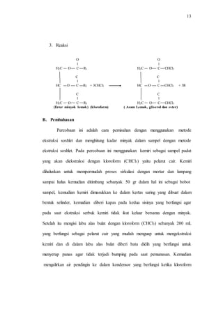 13
3. Reaksi
O
ǁ
H2C O C R1
C
ǁ
HC O C R2 + 3CHCl3
C
ǁ
H2C O C R3
(Ester minyak lemak) (kloroform)
O
ǁ
H2C O C CHCl3
C
ǁ
HC O C CHCl3 + 3R
C
ǁ
H2C O C CHCl3
( Asam Lemak, gliserol dan ester)
B. Pembahasan
Percobaan ini adalah cara pemisahan dengan menggunakan metode
ekstraksi soxhlet dan menghitung kadar minyak dalam sampel dengan metode
ekstraksi soxhlet. Pada percobaan ini menggunakan kemiri sebagai sampel padat
yang akan diekstraksi dengan kloroform (CHCl3) yaitu pelarut cair. Kemiri
dihaluskan untuk mempermudah proses sirkulasi dengan mortar dan lumpang
sampai halus kemudian ditimbang sebanyak 50 gr dalam hal ini sebagai bobot
sampel, kemudian kemiri dimasukkan ke dalam kertas saring yang dibuat dalam
bentuk selinder, kemudian diberi kapas pada kedua sisinya yang berfungsi agar
pada saat ekstraksi serbuk kemiri tidak ikut keluar bersama dengan minyak.
Setelah itu mengisi labu alas bulat dengan kloroform (CHCl3) sebanyak 200 mL
yang berfungsi sebagai pelarut cair yang mudah menguap untuk mengekstraksi
kemiri dan di dalam labu alas bulat diberi batu didih yang berfungsi untuk
menyerap panas agar tidak terjadi bumping pada saat pemanasan. Kemudian
mengalirkan air pendingin ke dalam kondensor yang berfungsi ketika kloroform
 