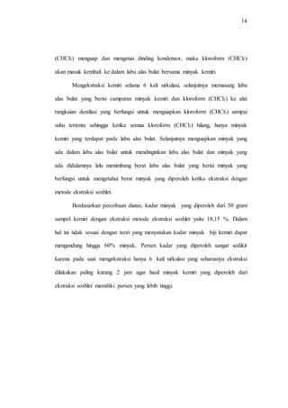 14
(CHCl3) menguap dan mengenai dinding kondensor, maka kloroform (CHCl3)
akan masuk kembali ke dalam labu alas bulat bersama minyak kemiri.
Mengekstraksi kemiri selama 6 kali sirkulasi, selanjutnya memasang labu
alas bulat yang berisi campuran minyak kemiri dan kloroform (CHCl3) ke alat
rangkaian destilasi yang berfungsi untuk menguapkan kloroform (CHCl3) sampai
suhu tertentu sehingga ketika semua kloroform (CHCl3) hilang, hanya minyak
kemiri yang terdapat pada labu alas bulat. Selanjutnya menguapkan minyak yang
ada dalam labu alas bulat untuk mendinginkan labu alas bulat dan minyak yang
ada didalamnya lalu menimbang berat labu alas bulat yang berisi minyak yang
berfungsi untuk mengetahui berat minyak yang diperoleh ketika ekstraksi dengan
metode ekstraksi soxhlet.
Berdasarkan percobaan diatas, kadar minyak yang diperoleh dari 50 gram
sampel kemiri dengan ekstraksi metode ekstraksi soxhlet yaitu 18,15 %. Dalam
hal ini tidak sesuai dengan teori yang menyatakan kadar minyak biji kemiri dapat
mengandung hingga 60% minyak. Persen kadar yang diperoleh sangat sedikit
karena pada saat mengekstraksi hanya 6 kali sirkulasi yang seharusnya ekstraksi
dilakukan paling kurang 2 jam agar hasil minyak kemiri yang diperoleh dari
ekstraksi soxhlet memiliki persen yang lebih tinggi.
 