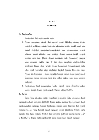 15
BAB V
PENUTUP
A. Kesimpulan
Kesimpulan dari percobaan ini yaitu:
1. Proses pemisahan minyak dari sampel kemiri dilakukan dengan teknik
ekstraksi soxhletasi, prinsip kerja dari ekstraktor soxhlet adalah salah satu
model ekstraksi (pemisahan/pengambilan) yang menggunakan pelarut
sehingga terjadi ektraksi yang kontinyu dengan adanya jumlah pelarut
konstan yang juga dibantu dengan pendingin balik (kondensor) uapnya
akan menguap melalui pipa F dan akan menabrak dinding-dinding
kondensor hingga akan terjadi proses kondensasi (pengembunan) pada
sifon penuh kemudian akan disalurkan kembali kepada labu alas bulat.
Proses ini dinamakan 1 siklus, semakin banyak jumlah siklus maka bisa di
asumsikan bahwa senyawa yang larut dalam pelarut juga akan semakin
maksimal.
2. Berdasarkan hasil pengamatan, kadar minyak yang diperoleh dalam
sampel kemiri dengan berat sampel 50 gram adalah 18,15%.
B. Saran
Saran yang diberikan untuk percobaan selanjutnya yaitu sebaiknya dapat
mengganti pelarut kloroform (CHCl3) dengan pelarut pentana (C5H12) agar dapat
membandingkan seberapa banyak kandungan minyak yang diperoleh dari pelarut
pentana (C5H12) yang bersifat mudah menguap seperti kloroform (CHCl3) serta
memiliki titik didih pentana (C5H12) dan kloroform (CHCl3) masing-masing 61,2o
C dan 36,1o C dimana makin rendah titik didih maka makin mudah menguap.
15
 
