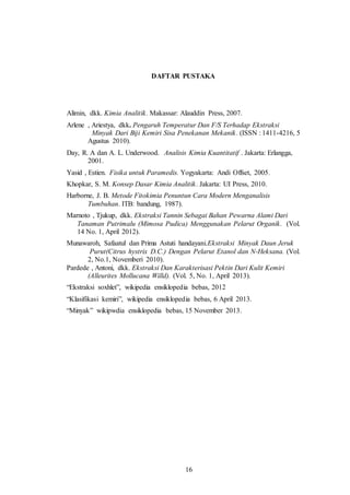 16
DAFTAR PUSTAKA
Alimin, dkk. Kimia Analitik. Makassar: Alauddin Press, 2007.
Arlene , Ariestya, dkk. Pengaruh Temperatur Dan F/S Terhadap Ekstraksi
Minyak Dari Biji Kemiri Sisa Penekanan Mekanik. (ISSN : 1411-4216, 5
Agustus 2010).
Day, R. A dan A. L. Underwood. Analisis Kimia Kuantitatif . Jakarta: Erlangga,
2001.
Yasid , Estien. Fisika untuk Paramedis. Yogyakarta: Andi Offset, 2005.
Khopkar, S. M. Konsep Dasar Kimia Analitik. Jakarta: UI Press, 2010.
Harborne, J. B. Metode Fitokimia Penuntun Cara Modern Menganalisis
Tumbuhan. ITB: bandung, 1987).
Marnoto , Tjukup, dkk. Ekstraksi Tannin Sebagai Bahan Pewarna Alami Dari
Tanaman Putrimalu (Mimosa Pudica) Menggunakan Pelarut Organik. (Vol.
14 No. 1, April 2012).
Munawaroh, Safaatul dan Prima Astuti handayani.Ekstraksi Minyak Daun Jeruk
Purut(Citrus hystrix D.C.) Dengan Pelarut Etanol dan N-Heksana. (Vol.
2, No.1, Novemberi 2010).
Pardede , Antoni, dkk. Ekstraksi Dan Karakterisasi Pektin Dari Kulit Kemiri
(Alleurites Mollucana Willd). (Vol. 5, No. 1, April 2013).
“Ekstraksi soxhlet”, wikipedia ensiklopedia bebas, 2012
“Klasifikasi kemiri”, wikipedia ensiklopedia bebas, 6 April 2013.
“Minyak” wikipwdia ensiklopedia bebas, 15 November 2013.
16
 