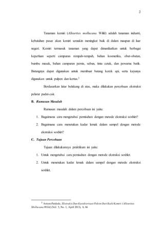 2
Tanaman kemiri (Alleurites mollucana Willd) adalah tanaman industri,
kebutuhan pasar akan kemiri semakin meningkat baik di dalam maupun di luar
negeri. Kemiri termasuk tanaman yang dapat dimanfaatkan untuk berbagai
keperluan seperti campuran rempah-rempah, bahan kosmetika, obat-obatan,
bumbu masak, bahan campuran pernis, sabun, tinta cetak, dan pewarna batik.
Batangnya dapat digunakan untuk membuat batang korek api, serta kayunya
digunakan untuk pulpen dan kertas.3
Berdasarkan latar belakang di atas, maka dilakukan percobaan ekstraksi
pelarur padat-cair.
B. Rumusan Masalah
Rumusan masalah dalam percobaan ini yaitu:
1. Bagaimana cara mengetahui pemisahan dengan metode ekstraksi soxhlet?
2. Bagaimana cara menetukan kadar lemak dalam sampel dengan metode
ekstraksi soxhlet?
C. Tujuan Percobaan
Tujuan dilakukannya praktikum ini yaitu:
1. Untuk mengetahui cara pemisahan dengan metode ekstraksi soxhlet.
2. Untuk menetukan kadar lemak dalam sampel dengan metode ekstraksi
soxhlet.
3 AntoniPardede, Ekstraksi Dan Karakterisasi Pektin Dari Kulit Kemiri (Alleurites
Mollucana Willd) (Vol. 5, No. 1, April 2013), h. 66
 