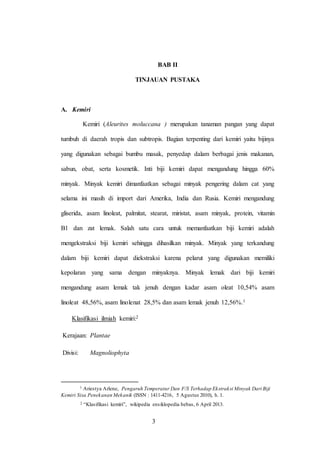 3
BAB II
TINJAUAN PUSTAKA
A. Kemiri
Kemiri (Aleurites moluccana ) merupakan tanaman pangan yang dapat
tumbuh di daerah tropis dan subtropis. Bagian terpenting dari kemiri yaitu bijinya
yang digunakan sebagai bumbu masak, penyedap dalam berbagai jenis makanan,
sabun, obat, serta kosmetik. Inti biji kemiri dapat mengandung hingga 60%
minyak. Minyak kemiri dimanfaatkan sebagai minyak pengering dalam cat yang
selama ini masih di import dari Amerika, India dan Rusia. Kemiri mengandung
gliserida, asam linoleat, palmitat, stearat, miristat, asam minyak, protein, vitamin
B1 dan zat lemak. Salah satu cara untuk memanfaatkan biji kemiri adalah
mengekstraksi biji kemiri sehingga dihasilkan minyak. Minyak yang terkandung
dalam biji kemiri dapat diekstraksi karena pelarut yang digunakan memiliki
kepolaran yang sama dengan minyaknya. Minyak lemak dari biji kemiri
mengandung asam lemak tak jenuh dengan kadar asam oleat 10,54% asam
linoleat 48,56%, asam linolenat 28,5% dan asam lemak jenuh 12,56%.1
Klasifikasi ilmiah kemiri:2
Kerajaan: Plantae
Divisi: Magnoliophyta
1 Ariestya Arlene, Pengaruh Temperatur Dan F/S Terhadap Ekstraksi Minyak Dari Biji
Kemiri Sisa Penekanan Mekanik (ISSN : 1411-4216, 5 Agustus 2010), h. 1.
2 “Klasifikasi kemiri”, wikipedia ensiklopedia bebas, 6 April 2013.
3
 