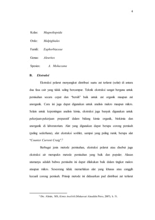 4
Kelas: Magnoliopsida
Ordo: Malpighiales
Famili: Euphorbiaceae
Genus: Aleurites
Spesies: A. Moluccana
B. Ekstraksi
Ekstraksi pelarut menyangkut distribusi suatu zat terlarut (solut) di antara
dua fasa cair yang tidak saling bercampur. Teknik ekstraksi sangat berguna untuk
pemisahan secara cepat dan “bersih” baik untuk zat organik maupun zat
anorganik. Cara ini juga dapat digunakan untuk analisis makro maupun mikro.
Selain untuk kepentingan analisis kimia, ekstraksi juga banyak digunakan untuk
pekerjaan-pekerjaan preparatif dalam bidang kimia organik, biokimia dan
anorganik di laboratorium. Alat yang digunakan dapat berupa corong pemisah
(paling sederhana), alat ekstraksi soxhlet, sampai yang paling rumit, berupa alat
“Counter Current Craig”.3
Berbagai jenis metode pemisahan, ekstraksi pelarut atau disebut juga
ekstraksi air merupakn metode pemisahan yang baik dan populer. Alasan
utamanya adalah bahwa pemisahn ini dapat dilakukan baik dalam tingkat makro
ataupun mikro. Seseorang tidak memerlukan alat yang khusus atau canggih
kecuali corong pemisah. Prinsip metode ini didasarkan pad distribusi zat terlarut
3 Drs. Alimin, MS, Kimia Analitik (Makassar:Alauddin Press, 2007), h. 51.
 