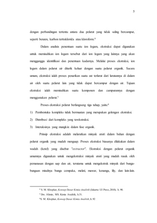 5
dengan perbandingan tertentu antara dua pelarut yang tidak saling bercampur,
seperti benzen, karbon tertraklorida atau kloroform.4
Dalam analisis penentuan suatu ion logam, ekstraksi dapat digunakan
untuk memisahkan ion logam tersebut dari ion logam yang lainnya yang akan
mengganggu identifikasi dan penentuan kadarnya. Melalui proses ekstraksi, ion
logam dalam pelarut air ditarik keluar dengan suatu pelarut organik. Sacara
umum, ekstraksi ialah proses penarikan suatu zat terlarut dari larutannya di dalam
air oleh suatu pelarut lain yang tidak dapat bercampur dengan air. Tujuan
ekstraksi ialah memisahkan suatu komponen dan campurannya dengan
menggunakan pelarut.5
Proses ekstraksi pelarut berlangsung tiga tahap, yaitu:6
1) Pembentuka kompleks tidak bermuatan yang merupakan golongan ekstraksi.
2) Distribusi dari kompleks yang terekstraksi.
3) Interaksinya yang mungkin dalam fase organik.
Prinsip ekstraksi adalah melarutkan minyak atsiri dalam bahan dengan
pelarut organik yang mudah menguap. Proses ekstraksi biasanya dilakukan dalam
wadah (ketel) yang disebut ”extractor”. Ekstraksi dengan pelarut organik
umumnya digunakan untuk mengekstraksi minyak atsiri yang mudah rusak oleh
pemanasan dengan uap dan air, terutama untuk mengekstrak minyak dari bunga-
bungaan misalnya bunga cempaka, melati, mawar, kenanga, lily, dan lain-lain.
4 S. M. Khopkar, Konsep Dasar Kimia Analitik (Jakarta: UI Press,2010), h. 90.
5 Drs. Alimin, MS. Kimia Analitik, h.51.
6S. M. Khopkar, Konsep Dasar Kimia Analitik,h.92
 