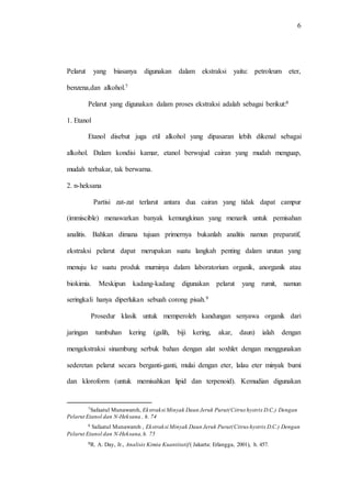 6
Pelarut yang biasanya digunakan dalam ekstraksi yaitu: petroleum eter,
benzena,dan alkohol.7
Pelarut yang digunakan dalam proses ekstraksi adalah sebagai berikut:8
1. Etanol
Etanol disebut juga etil alkohol yang dipasaran lebih dikenal sebagai
alkohol. Dalam kondisi kamar, etanol berwujud cairan yang mudah menguap,
mudah terbakar, tak berwarna.
2. n-heksana
Partisi zat-zat terlarut antara dua cairan yang tidak dapat campur
(immiscible) menawarkan banyak kemungkinan yang menarik untuk pemisahan
analitis. Bahkan dimana tujuan primernya bukanlah analitis namun preparatif,
ekstraksi pelarut dapat merupakan suatu langkah penting dalam urutan yang
menuju ke suatu produk murninya dalam laboratorium organik, anorganik atau
biokimia. Meskipun kadang-kadang digunakan pelarut yang rumit, namun
seringkali hanya diperlukan sebuah corong pisah.9
Prosedur klasik untuk memperoleh kandungan senyawa organik dari
jaringan tumbuhan kering (galih, biji kering, akar, daun) ialah dengan
mengekstraksi sinambung serbuk bahan dengan alat soxhlet dengan menggunakan
sederetan pelarut secara berganti-ganti, mulai dengan eter, lalau eter minyak bumi
dan kloroform (untuk memisahkan lipid dan terpenoid). Kemudian digunakan
7Safaatul Munawaroh, Ekstraksi Minyak Daun Jeruk Purut(Citrus hystrix D.C.) Dengan
Pelarut Etanol dan N-Heksana , h. 74
8 Safaatul Munawaroh , Ekstraksi Minyak Daun Jeruk Purut(Citrus hystrix D.C.) Dengan
Pelarut Etanol dan N-Heksana,h. 75
9R. A. Day, Jr., Analisis Kimia Kuantitatif( Jakarta: Erlangga, 2001), h. 457.
 