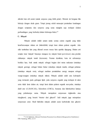 7
alkohol dan etil asetat (untuk senyawa yang lebih polar). Metode ini berguna bila
bekerja dengan skala gram. Tetapi jarang sekali mencapai pemisahan kandungan
dengan sempurna dan senyawa yang sama mungkin saja terdapat (dalam
perbandingan yang berbeda) dalam beberapa fraksi.10
C. Minyak
Minyak adalah istilah umum untuk semua cairan organik yang tidak
larut/bercampur dalam air (hidrofobik) tetapi larut dalam pelarut organik. Ada
sifat tambahan lain yang dikenal awam: terasa licin apabila dipegang. Dalam arti
sempit, kata 'minyak' biasanya mengacu ke minyak bumi (petroleum) atau produk
olahannya: minyak tanah (kerosena). Namun demikian, kata ini sebenarnya
berlaku luas, baik untuk minyak sebagai bagian dari menu makanan (misalnya
minyak goreng), sebagai bahan bakar (misalnya minyak tanah), sebagai pelumas
(misalnya minyak rem), sebagai medium pemindahan energi, maupun sebagai
wangi-wangian (misalnya minyak nilam). Minyak adalah salah satu kelompok
yang termasuk pada golongan lipid, yaitu senyawa organik yang terdapat di alam
serta tidak larut dalam air, tetapi larut dalam pelarut organik non-polar, misalnya
dietil eter (C2H5OC2H5), Kloroform (CHCl3), benzena dan hidrokarbon lainnya
yang polaritasnya sama. Minyak merupakan senyawaan trigliserida atau
triasgliserol, yang berarti “triester dari gliserol”. Jadi minyak juga merupakan
senyawaan ester. Hasil hidrolisis minyak adalah asam karboksilat dan gliserol.
10 J. B. Harborne, Metode Fitokimia Penuntun Cara Modern Menganalisis Tumbuhan (
ITB: bandung,1987), h. 6-7.
 