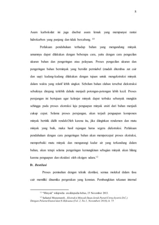 8
Asam karboksilat ini juga disebut asam lemak yang mempunyai rantai
hidrokarbon yang panjang dan tidak bercabang. 11
Perlakuan pendahuluan terhadap bahan yang mengandung minyak
umumnya dapat dilakukan dengan beberapa cara, yaitu dengan cara pengecilan
ukuran bahan dan pengeringan atau pelayuan. Proses pengecilan ukuran dan
pengeringan bahan berminyak yang bersifat permiabel (mudah ditembus zat cair
dan uap) kadang-kadang dilakukan dengan tujuan untuk mengekstraksi minyak
dalam waktu yang relatif lebih singkat. Sebelum bahan olahan tersebut diekstraksi
sebaiknya dirajang terlebih dahulu menjadi potongan-potongan lebih kecil. Proses
perajangan ini bertujuan agar kelenjar minyak dapat terbuka sebanyak mungkin
sehingga pada proses ekstraksi laju penguapan minyak atsiri dari bahan menjadi
cukup cepat. Selama proses perajangan, akan terjadi penguapan komponen
minyak bertitik didih rendah.Oleh karena itu, jika diinginkan rendemen dan mutu
minyak yang baik, maka hasil rajangan harus segera diekstraksi. Perlakuan
pendahuluan dengan cara pengeringan bahan akan mempercepat proses ekstraksi,
memperbaiki mutu minyak dan mengurangi kadar air yang terkandung dalam
bahan, akan tetapi selama pengeringan kemungkinan sebagian minyak akan hilang
karena penguapan dan oksidasi oleh oksigen udara.12
D. Destilasi
Proses pemisahan dengan teknik destilasi, semua molekul dalam fasa
cair memiliki dinamika pergerakan yang konstan. Pembangkitan tekanan internal
11 “Minyak” wikipwdia ensiklopedia bebas,15 November 2013.
12 Safaatul Munawaroh , Ekstraksi Minyak Daun Jeruk Purut(Citrus hystrix D.C.)
Dengan Pelarut Etanol dan N-Heksana (Vol. 2, No.1, Novemberi 2010),h. 75
 