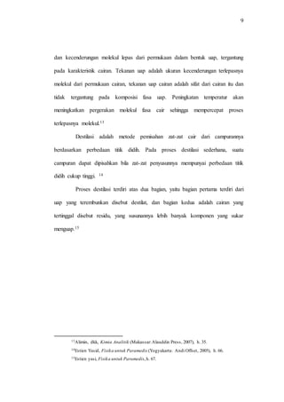 9
dan kecenderungan molekul lepas dari permukaan dalam bentuk uap, tergantung
pada karakteristik cairan. Tekanan uap adalah ukuran kecenderungan terlepasnya
molekul dari permukaan cairan, tekanan uap cairan adalah sifat dari cairan itu dan
tidak tergantung pada komposisi fasa uap. Peningkatan temperatur akan
meningkatkan pergerakan molekul fasa cair sehingga mempercepat proses
terlepasnya molekul.13
Destilasi adalah metode pemisahan zat-zat cair dari campurannya
berdasarkan perbedaan titik didih. Pada proses destilasi sederhana, suatu
campuran dapat dipisahkan bila zat-zat penyusunnya mempunyai perbedaan titik
didih cukup tinggi. 14
Proses destilasi terdiri atas dua bagian, yaitu bagian pertama terdiri dari
uap yang terembunkan disebut destilat, dan bagian kedua adalah cairan yang
tertinggal disebut residu, yang susunannya lebih banyak komponen yang sukar
menguap.15
13Alimin, dkk, Kimia Analitik (Makassar:Alauddin Press, 2007), h. 35.
14Estien Yasid, Fisika untuk Paramedis (Yogyakarta: Andi Offset, 2005), h. 66.
15Estien yasi, Fisika untuk Paramedis,h. 67.
 