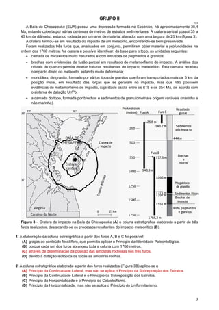 3
GRUPO II
518
A Baía de Chesapeake (EUA) possui uma depressão formada no Eocénico, há aproximadamente 35,4
Ma, estando coberta por várias centenas de metros de estratos sedimentares. A cratera central possui 35 a
40 km de diâmetro, estando rodeada por um anel de material alterado, com uma largura de 25 km (figura 3).
A cratera formou-se em resultado do impacto de um meteorito, encontrando-se bem preservada.
Foram realizados três furos que, analisados em conjunto, permitiram obter material a profundidades na
ordem dos 1760 metros. Na cratera é possível identificar, da base para o topo, as unidades seguintes:
 camada de micaxistos muito fraturados e com intrusões de pegmatitos e granitos;
 brechas com evidências de fusão parcial em resultado do metamorfismo de impacto. A análise dos
cristais de quartzo permite detetar fraturas resultantes do impacto meteorítico. Esta camada recebeu
o impacto direto do meteorito, estando muito deformada;
 monobloco de granito, formado por vários tipos de granitos que foram transportados mais de 5 km da
posição inicial, em resultado das forças que se geraram no impacto, mas que não possuem
evidências de metamorfismo de impacto, cuja idade oscila entre os 615 e os 254 Ma, de acordo com
o sistema de datação Ur/Pb;
 a camada do topo, formada por brechas e sedimentos de granulometria e origem variáveis (marinha e
não marinha).
Figura 3 – Cratera de impacto na Baía de Chesapeake (A) e coluna estratigráfica elaborada a partir de três
furos realizados, destacando-se os processos resultantes do impacto meteorítico (B).
1. A elaboração da coluna estratigráfica a partir dos furos A, B e C foi possível
(A) graças ao conteúdo fossilífero, que permitiu aplicar o Princípio da Identidade Paleontológica.
(B) porque cada um dos furos abrangeu toda a coluna com 1760 metros.
(C) através da determinação da posição das amostras rochosas nos três furos.
(D) devido à datação isotópica de todas as amostras rochas.
2. À coluna estratigráfica elaborada a partir dos furos realizados (Figura 3B) aplica-se o
(A) Princípio da Continuidade Lateral, mas não se aplica o Princípio da Sobreposição dos Estratos.
(B) Princípio da Continuidade Lateral e o Princípio da Sobreposição dos Estratos.
(C) Princípio da Horizontalidade e o Princípio do Catastrofismo.
(D) Princípio da Horizontalidade, mas não se aplica o Princípio do Uniformitarismo.
 