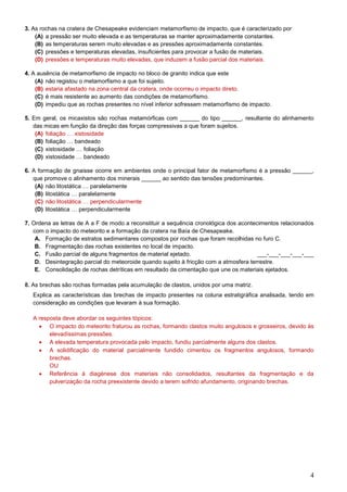 4
3. As rochas na cratera de Chesapeake evidenciam metamorfismo de impacto, que é caracterizado por
(A) a pressão ser muito elevada e as temperaturas se manter aproximadamente constantes.
(B) as temperaturas serem muito elevadas e as pressões aproximadamente constantes.
(C) pressões e temperaturas elevadas, insuficientes para provocar a fusão de materiais.
(D) pressões e temperaturas muito elevadas, que induzem a fusão parcial dos materiais.
4. A ausência de metamorfismo de impacto no bloco de granito indica que este
(A) não registou o metamorfismo a que foi sujeito.
(B) estaria afastado na zona central da cratera, onde ocorreu o impacto direto.
(C) é mais resistente ao aumento das condições de metamorfismo.
(D) impediu que as rochas presentes no nível inferior sofressem metamorfismo de impacto.
5. Em geral, os micaxistos são rochas metamórficas com ______ do tipo ______, resultante do alinhamento
das micas em função da direção das forças compressivas a que foram sujeitos.
(A) foliação … xistosidade
(B) foliação … bandeado
(C) xistosidade … foliação
(D) xistosidade … bandeado
6. A formação de gnaisse ocorre em ambientes onde o principal fator de metamorfismo é a pressão ______,
que promove o alinhamento dos minerais ______ ao sentido das tensões predominantes.
(A) não litostática … paralelamente
(B) litostática … paralelamente
(C) não litostática … perpendicularmente
(D) litostática … perpendicularmente
7. Ordena as letras de A a F de modo a reconstituir a sequência cronológica dos acontecimentos relacionados
com o impacto do meteorito e a formação da cratera na Baía de Chesapeake.
A. Formação de estratos sedimentares compostos por rochas que foram recolhidas no furo C.
B. Fragmentação das rochas existentes no local de impacto.
C. Fusão parcial de alguns fragmentos de material ejetado. ___-___-___-___-___
D. Desintegração parcial do meteoroide quando sujeito à fricção com a atmosfera terrestre.
E. Consolidação de rochas detríticas em resultado da cimentação que une os materiais ejetados.
8. As brechas são rochas formadas pela acumulação de clastos, unidos por uma matriz.
Explica as características das brechas de impacto presentes na coluna estratigráfica analisada, tendo em
consideração as condições que levaram à sua formação.
A resposta deve abordar os seguintes tópicos:
 O impacto do meteorito fraturou as rochas, formando clastos muito angulosos e grosseiros, devido às
elevadíssimas pressões.
 A elevada temperatura provocada pelo impacto, fundiu parcialmente alguns dos clastos.
 A solidificação do material parcialmente fundido cimentou os fragmentos angulosos, formando
brechas.
OU
 Referência à diagénese dos materiais não consolidados, resultantes da fragmentação e da
pulverização da rocha preexistente devido a terem sofrido afundamento, originando brechas.
 