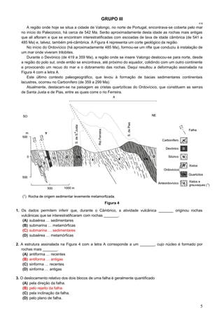 5
GRUPO III
418
A região onde hoje se situa a cidade de Valongo, no norte de Portugal, encontrava-se coberta pelo mar
no início do Paleozoico, há cerca de 542 Ma. Serão aproximadamente desta idade as rochas mais antigas
que ali afloram e que se encontram interestratificadas com escoadas de lava de idade câmbrica (de 541 a
485 Ma) e, talvez, também pré-câmbrica. A Figura 4 representa um corte geológico da região.
No início do Ordovícico (há aproximadamente 485 Ma), formou-se um rifte que conduziu à instalação de
um mar onde viveram trilobites.
Durante o Devónico (de 419 a 359 Ma), a região onde se insere Valongo deslocou-se para norte, desde
a região do polo sul, onde então se encontrava, até próximo do equador, colidindo com um outro continente
e provocando um recuo do mar e o dobramento das rochas. Daqui resultou a deformação assinalada na
Figura 4 com a letra A.
Este último contexto paleogeográfico, que levou à formação de bacias sedimentares continentais
lacustres, ocorreu no Carbonífero (de 359 a 299 Ma).
Atualmente, destacam-se na paisagem as cristas quartzíticas do Ordovícico, que constituem as serras
de Santa Justa e de Pias, entre as quais corre o rio Ferreira.
Figura 4
1. Os dados permitem inferir que, durante o Câmbrico, a atividade vulcânica _______ originou rochas
vulcânicas que se interestratificaram com rochas _______.
(A) subaérea … sedimentares
(B) submarina … metamórficas
(C) submarina … sedimentares
(D) subaérea … metamórficas
2. A estrutura assinalada na Figura 4 com a letra A corresponde a um _______, cujo núcleo é formado por
rochas mais _______.
(A) antiforma … recentes
(B) antiforma … antigas
(C) sinforma … recentes
(D) sinforma … antigas
3. O deslocamento relativo dos dois blocos de uma falha é geralmente quantificado
(A) pela direção da falha.
(B) pelo rejeito da falha.
(C) pela inclinação da falha.
(D) pelo plano de falha.
 