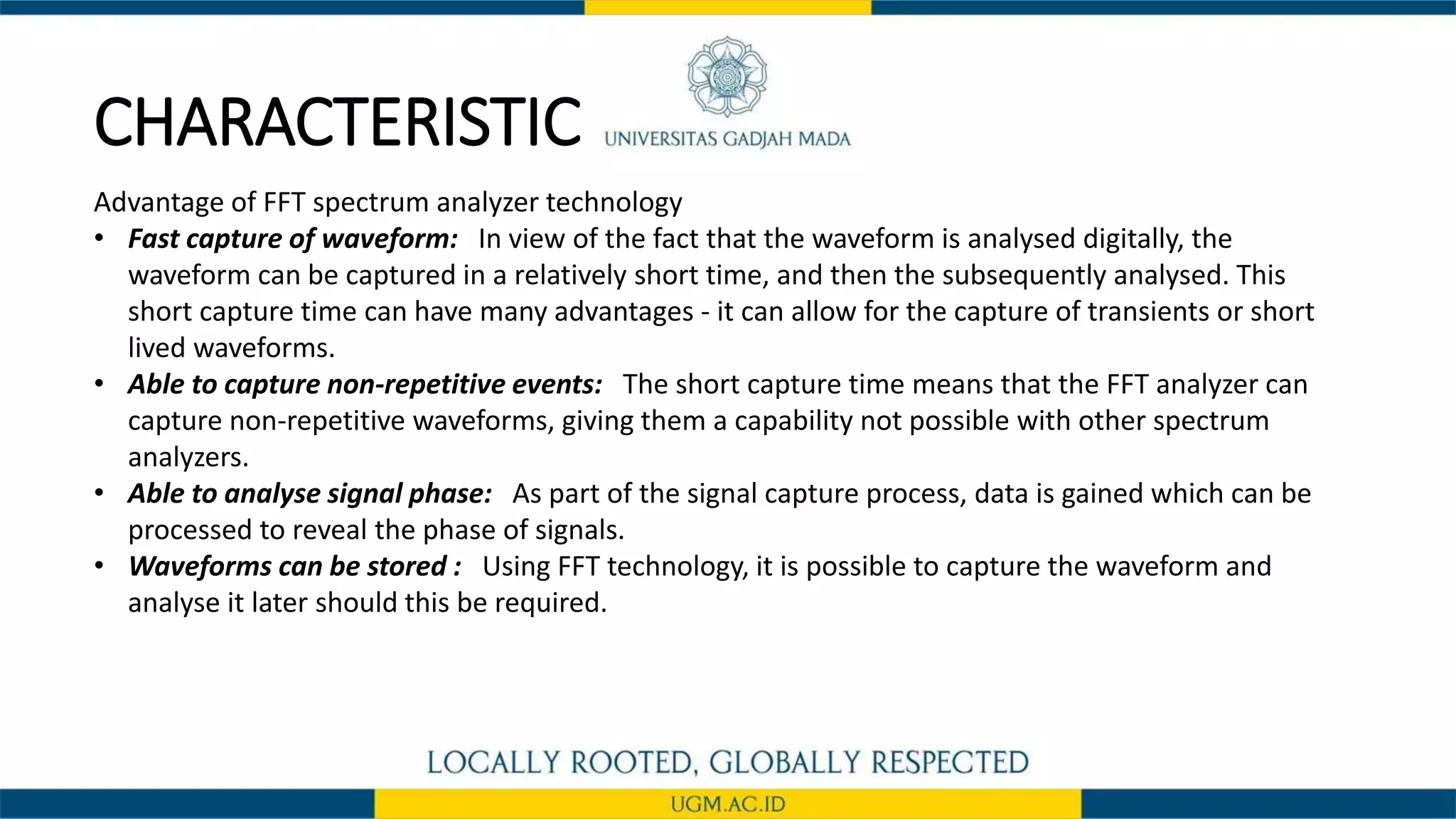 CHARACTERISTIC
Advantage of FFT spectrum analyzer technology
• Fast capture of waveform: In view of the fact that the waveform is analysed digitally, the
waveform can be captured in a relatively short time, and then the subsequently analysed. This
short capture time can have many advantages - it can allow for the capture of transients or short
lived waveforms.
• Able to capture non-repetitive events: The short capture time means that the FFT analyzer can
capture non-repetitive waveforms, giving them a capability not possible with other spectrum
analyzers.
• Able to analyse signal phase: As part of the signal capture process, data is gained which can be
processed to reveal the phase of signals.
• Waveforms can be stored : Using FFT technology, it is possible to capture the waveform and
analyse it later should this be required.
 
