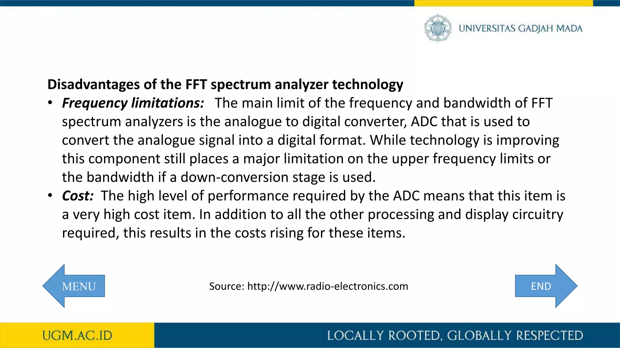 MENU
Disadvantages of the FFT spectrum analyzer technology
• Frequency limitations: The main limit of the frequency and bandwidth of FFT
spectrum analyzers is the analogue to digital converter, ADC that is used to
convert the analogue signal into a digital format. While technology is improving
this component still places a major limitation on the upper frequency limits or
the bandwidth if a down-conversion stage is used.
• Cost: The high level of performance required by the ADC means that this item is
a very high cost item. In addition to all the other processing and display circuitry
required, this results in the costs rising for these items.
ENDSource: http://www.radio-electronics.com
 