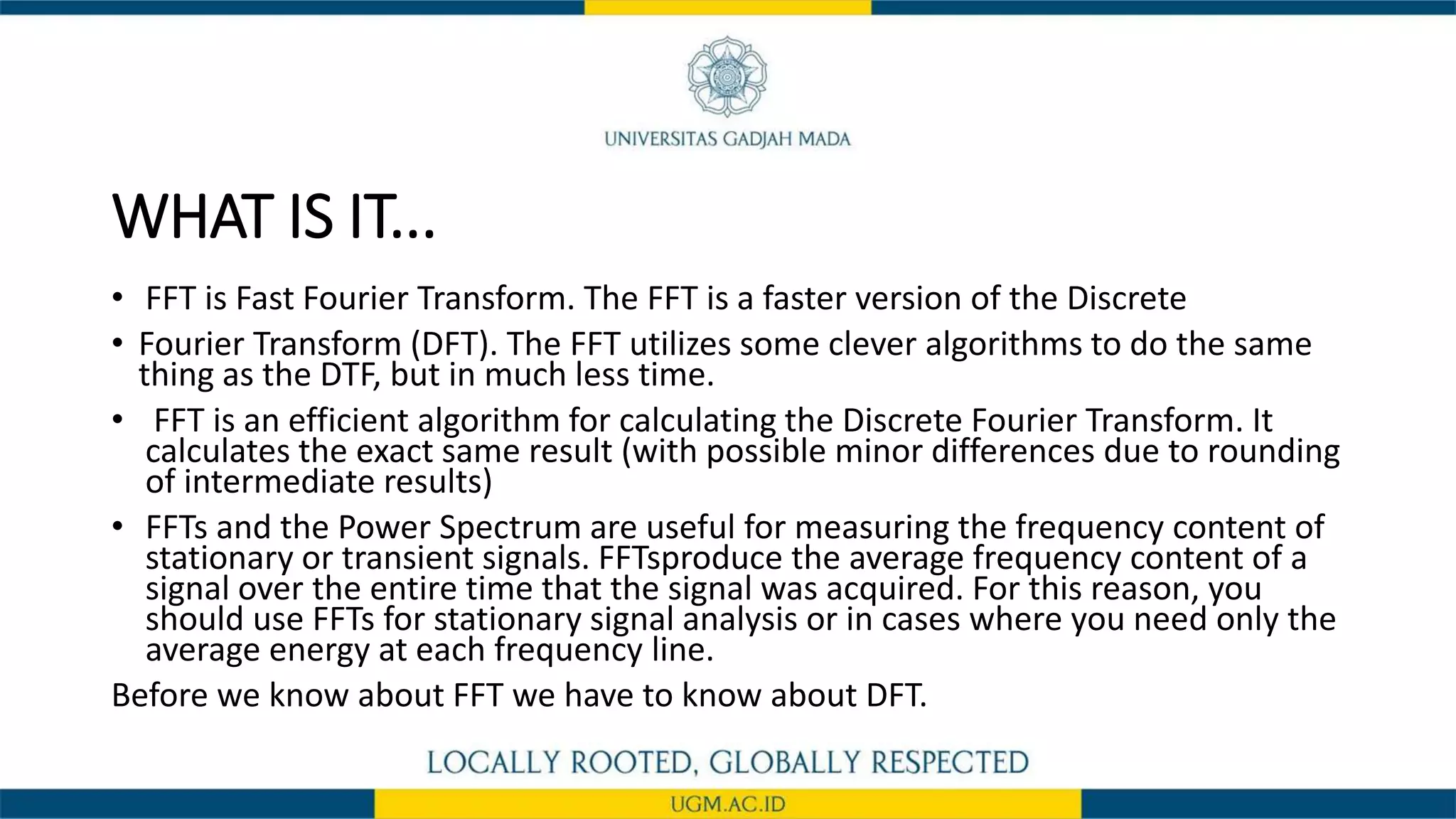WHAT IS IT...
• FFT is Fast Fourier Transform. The FFT is a faster version of the Discrete
• Fourier Transform (DFT). The FFT utilizes some clever algorithms to do the same
thing as the DTF, but in much less time.
• FFT is an efficient algorithm for calculating the Discrete Fourier Transform. It
calculates the exact same result (with possible minor differences due to rounding
of intermediate results)
• FFTs and the Power Spectrum are useful for measuring the frequency content of
stationary or transient signals. FFTsproduce the average frequency content of a
signal over the entire time that the signal was acquired. For this reason, you
should use FFTs for stationary signal analysis or in cases where you need only the
average energy at each frequency line.
Before we know about FFT we have to know about DFT.
 