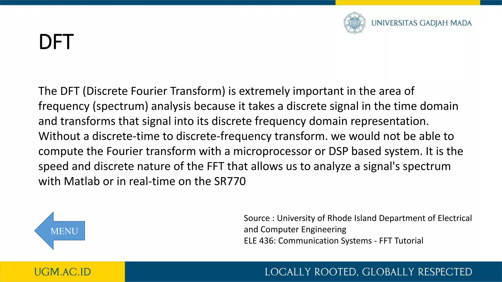 DFT
The DFT (Discrete Fourier Transform) is extremely important in the area of
frequency (spectrum) analysis because it takes a discrete signal in the time domain
and transforms that signal into its discrete frequency domain representation.
Without a discrete-time to discrete-frequency transform. we would not be able to
compute the Fourier transform with a microprocessor or DSP based system. It is the
speed and discrete nature of the FFT that allows us to analyze a signal's spectrum
with Matlab or in real-time on the SR770
Source : University of Rhode Island Department of Electrical
and Computer Engineering
ELE 436: Communication Systems - FFT Tutorial
MENU
 