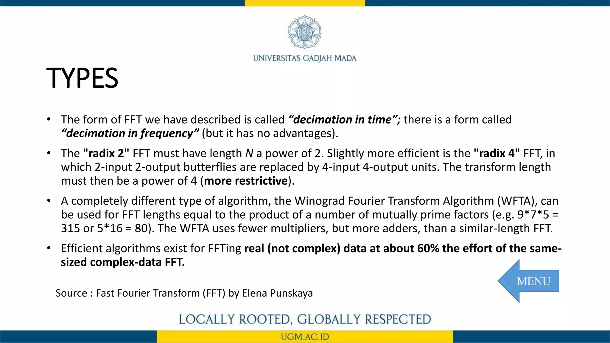 TYPES
• The form of FFT we have described is called “decimation in time”; there is a form called
“decimation in frequency” (but it has no advantages).
• The "radix 2" FFT must have length N a power of 2. Slightly more efficient is the "radix 4" FFT, in
which 2-input 2-output butterflies are replaced by 4-input 4-output units. The transform length
must then be a power of 4 (more restrictive).
• A completely different type of algorithm, the Winograd Fourier Transform Algorithm (WFTA), can
be used for FFT lengths equal to the product of a number of mutually prime factors (e.g. 9*7*5 =
315 or 5*16 = 80). The WFTA uses fewer multipliers, but more adders, than a similar-length FFT.
• Efficient algorithms exist for FFTing real (not complex) data at about 60% the effort of the same-
sized complex-data FFT.
Source : Fast Fourier Transform (FFT) by Elena Punskaya
MENU
 