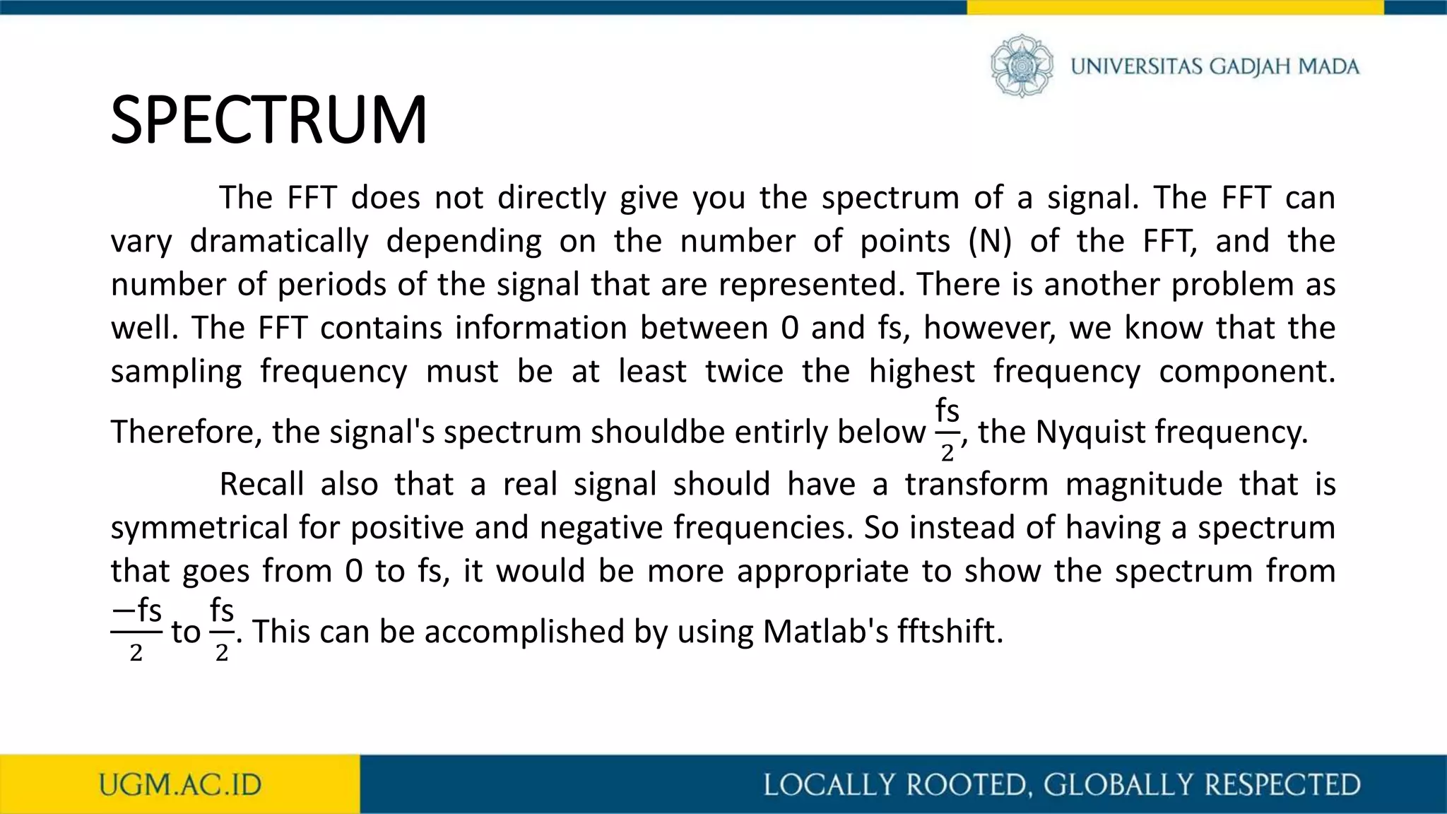 SPECTRUM
The FFT does not directly give you the spectrum of a signal. The FFT can
vary dramatically depending on the number of points (N) of the FFT, and the
number of periods of the signal that are represented. There is another problem as
well. The FFT contains information between 0 and fs, however, we know that the
sampling frequency must be at least twice the highest frequency component.
Therefore, the signal's spectrum shouldbe entirly below
fs
2
, the Nyquist frequency.
Recall also that a real signal should have a transform magnitude that is
symmetrical for positive and negative frequencies. So instead of having a spectrum
that goes from 0 to fs, it would be more appropriate to show the spectrum from
−fs
2
to
fs
2
. This can be accomplished by using Matlab's fftshift.
 