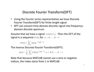 Discrete Fourier Transform(DFT)Discrete Fourier Transform(DFT)
• Using the Fourier series representation we have Discrete 
Fourier Transform(DFT) for finite length signalFourier Transform(DFT) for finite length signal
• DFT can convert time‐domain discrete signal into frequency‐
domain discrete spectrum
Assume that we have a signal                 .  Then the DFT of the 
signal is a sequence          for     
1
0]}[{ 

N
nnx
][kX 1,,0  Nk 




1
0
/2
][][
N
n
Njnk
enxkX 
The Inverse Discrete Fourier Transform(IDFT):
 


1
0
/2
.1,,2,0,][
1
][
N
k
Njnk
NnekX
N
nx 
Note that because MATLAB cannot use a zero or negativeNote that because MATLAB cannot use a zero or negative 
indices, the index starts from 1 in MATLAB 
11
 