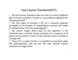 Fast Fourier Transform(FFT)Fast Fourier Transform(FFT)
• The Fast Fourier Transform does not refer to a new or different
type of Fourier transform. It refers to a very efficient algorithm foryp y g
computing the DFT
• The time taken to evaluate a DFT on a computer depends
principally on the number of multiplications involved. DFT needsprincipally on the number of multiplications involved. DFT needs
N2 multiplications. FFT only needs Nlog2(N)
• The central insight which leads to this algorithm is the
realization that a discrete Fourier transform of a sequence of Nrealization that a discrete Fourier transform of a sequence of N
points can be written in terms of two discrete Fourier transforms
of length N/2
• Thus if N is a power of two it is possible to recursively applyThus if N is a power of two, it is possible to recursively apply
this decomposition until we are left with discrete Fourier
transforms of single points
13
 