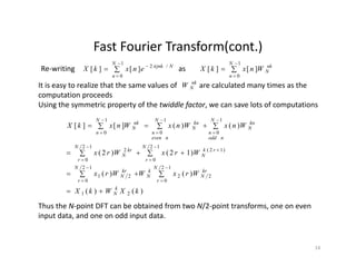 Fast Fourier Transform(cont.)Fast Fourier Transform(cont.)
Re‐writing 



1
0
/2
][][
N
n
Njnk
enxkX 
as 


1
0
][][
N
n
nk
NWnxkX
It is easy to realize that the same values of are calculated many times as thenk
WIt is easy to realize that the same values of            are calculated many times as the 
computation proceeds
Using the symmetric property of the twiddle factor, we can save lots of computations
NW
111 NNN
)12()2(
)()(][][
12
)12(
12
2
1
0
1
0
1
0
WrxWrx
WnxWnxWnxkX
N
rk
N
N
kr
N
N
nodd
n
kn
N
N
neven
n
kn
N
N
n
nk
N
  
 









)()(
)()(
)12()2(
12
0
22
12
0
21
00
kXWkX
WrxWWrx
WrxWrx
k
N
r
kr
N
k
N
N
r
kr
N
r
N
r
N
 
  





)()( 21 kXWkX k
N
Thus the N‐point DFT can be obtained from two N/2‐point transforms, one on even 
input data, and one on odd input data.
14
 