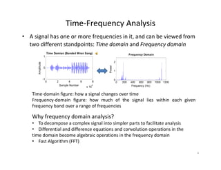 Time‐Frequency Analysis 
• A signal has one or more frequencies in it, and can be viewed from 
two different standpoints: Time domain and Frequency domain
Time Domian (Banded Wren Song)
0
1
Amplitude
Time Domian (Banded Wren Song)
1
2
Power
Frequency Domain
0 2 4 6 8
x 10
4
-1
Sample Number
A
0 200 400 600 800 1000 1200
0
Frequency (Hz)
Time‐domain figure: how a signal changes over time
Why frequency domain analysis?
g g g
Frequency‐domain figure: how much of the signal lies within each given
frequency band over a range of frequencies
Why frequency domain analysis?
• To decompose a complex signal into simpler parts to facilitate analysis
• Differential and difference equations and convolution operations in the 
time domain become algebraic operations in the frequency domain
• Fast Algorithm (FFT)
4
 