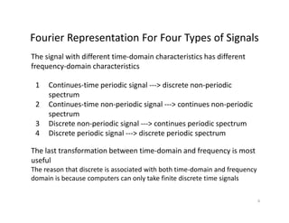 Fourier Representation For Four Types of SignalsFourier Representation For Four Types of Signals
The signal with different time‐domain characteristics has different 
frequency‐domain characteristics
1 Continues‐time periodic signal ‐‐‐> discrete non‐periodic 
spectrum
q y
p
2 Continues‐time non‐periodic signal ‐‐‐> continues non‐periodic 
spectrum
3 Discrete non‐periodic signal ‐‐‐> continues periodic spectrum3 Discrete non periodic signal  > continues periodic spectrum
4 Discrete periodic signal ‐‐‐> discrete periodic spectrum
The last transformation between time‐domain and frequency is most q y
useful
The reason that discrete is associated with both time‐domain and frequency 
domain is because computers can only take finite discrete time signalsp y g
6
 