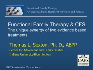 Functional Family Therapy
                   An evidence-based treatment for youth and families



 Functional Family Therapy & CFS:
 The unique synergy of two evidence based
 treatments

   Thomas L. Sexton, Ph. D., ABPP
   Center for Adolescent and Family Studies
   Indiana University-Bloomington



©FFT Associates Inc./Thomas Sexton
 