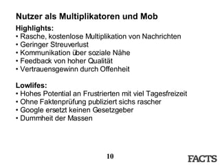 Nutzer als Multiplikatoren und Mob Highlights: Rasche, kostenlose Multiplikation von Nachrichten Geringer Streuverlust Kommunikation über soziale Nähe Feedback von hoher Qualität Vertrauensgewinn durch Offenheit Lowlifes: Hohes Potential an Frustrierten mit viel Tagesfreizeit Ohne Faktenprüfung publiziert sichs rascher Google ersetzt keinen Gesetzgeber Dummheit der Massen 