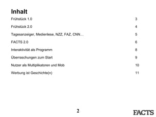Inhalt Frühstück 1.0   3 Frühstück 2.0 4 Tagesanzeiger, Medienlese, NZZ, FAZ, CNN… 5 FACTS 2.0 6 Interaktivität als Programm 8 Überraschungen zum Start 9 Nutzer als Multiplikatoren und Mob 10 Werbung ist Geschichte(n) 11 