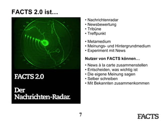 FACTS 2.0 ist… Nachrichtenradar Newsbewertung Tribüne Treffpunkt Metamedium Meinungs- und Hintergrundmedium Experiment mit News Nutzer von FACTS können… News à la carte zusammenstellen Entscheiden, was wichtig ist Die eigene Meinung sagen Selber schreiben Mit Bekannten zusammenkommen 