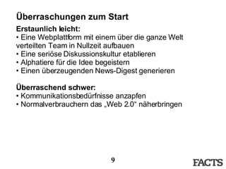 Überraschungen zum Start Erstaunlich leicht: Eine Webplattform mit einem über die ganze Welt verteilten Team in Nullzeit aufbauen Eine seriöse Diskussionskultur etablieren Alphatiere für die Idee begeistern Einen überzeugenden News-Digest generieren Überraschend schwer: Kommunikationsbedürfnisse anzapfen Normalverbrauchern das „Web 2.0“ näherbringen 