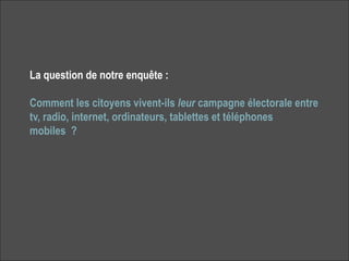 La question de notre enquête :

Comment les citoyens vivent-ils leur campagne électorale entre
tv, radio, internet, ordinateurs, tablettes et téléphones
mobiles ?




                                                                 2
 