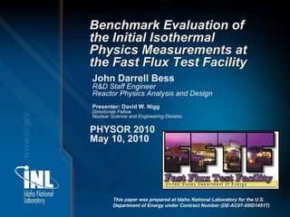 Benchmark Evaluation of
the Initial Isothermal
Physics Measurements at
the Fast Flux Test Facility
John Darrell Bess
R&D Staff Engineer
Reactor Physics Analysis and Design
Presenter: David W. Nigg
Directorate Fellow
Nuclear Science and Engineering Division


PHYSOR 2010
May 10, 2010




         This paper was prepared at Idaho National Laboratory for the U.S.
         Department of Energy under Contract Number (DE-AC07-05ID14517)
 