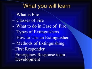 What you will learn What is Fire Classes of Fire -  What to do in Case of  Fire Types of Extinguishers How to Use an Extinguisher Methods of Extinguishing First Responder Emergency Response team Development 