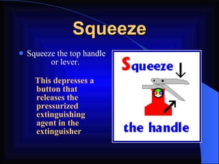 Squeeze Squeeze the top handle or lever.   This depresses a button that releases the pressurized extinguishing agent in the extinguisher 