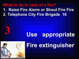 3 Use  appropriate Fire extinguisher What to do in case of a fire? 1.  Raise Fire Alarm or Shout Fire Fire 2.  Telephone City Fire Brigade  16 