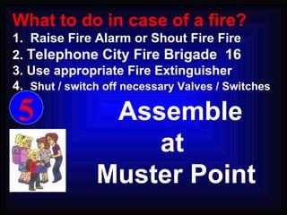 Assemble  at Muster Point 5 What to do in case of a fire? 1.  Raise Fire Alarm or Shout Fire Fire 2.  Telephone City Fire Brigade  16 3. Use appropriate Fire Extinguisher 4.  Shut / switch off necessary Valves / Switches 