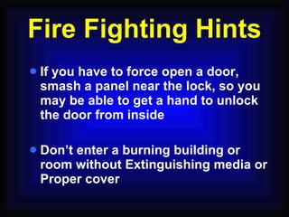 If you have to force open a door, smash a panel near the lock, so you may be able to get a hand to unlock the door from inside Don’t enter a burning building or room without Extinguishing media or Proper cover Fire Fighting Hints 