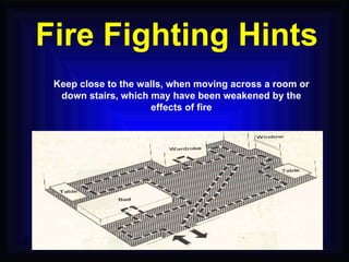 Keep close to the walls, when moving across a room or down stairs, which may have been weakened by the effects of fire Fire Fighting Hints 
