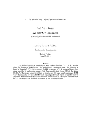 6.111 - Introductory Digital Systems Laboratory
Final Project Report:
128-point FFT Computation
(Previously part of Wireless EKG team project)
written by Vanessa F. Hsu Chen
Prof. Anantha Chandrakasan
TA: Jia Fu Cen
May 13, 2004
Abstract
The project consists of computing the Fast Fourier Transform (FFT) of a 128-point
signal fed through an A/D converter, and outputted to a 256-address RAM. The algorithm is
based on the radix-2 FFT, which computes the FFT for a power of 2, N, number of inputs. The
actual algorithm is implemented inside a Field Programmable Gate Array (FPGA), the Altera
Flex10k70. The system has an input RAM to store the last 128 input samples, an output RAM
where the calculated FFT and a ROM to store pre-computed twiddle factors needed for the FFT
algorithm. All these memory blocks are embedded within the FPGA. After each computation of
the FFT, the output RAM addresses are read one by one to output the result.
 