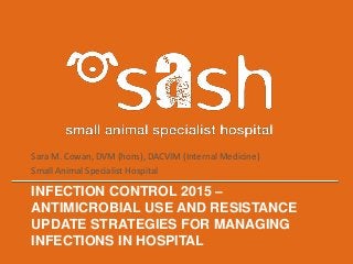 INFECTION CONTROL 2015 –
ANTIMICROBIAL USE AND RESISTANCE
UPDATE STRATEGIES FOR MANAGING
INFECTIONS IN HOSPITAL
Sara M. Cowan, DVM (hons), DACVIM (Internal Medicine)
Small Animal Specialist Hospital
 