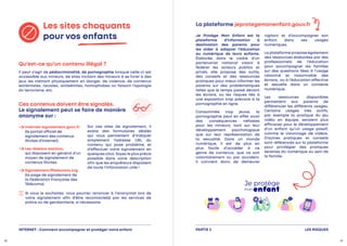 LES RISQUES
PARTIE 2
Les sites choquants
pour vos enfants
Il peut s’agir de pédocriminalité, de pornographie lorsque celle-ci est
accessible aux mineurs, de sites incitant des mineurs à se livrer à des
jeux les mettant physiquement en danger, de violence, de contenus
extrémistes, racistes, antisémites, homophobes ou faisant l’apologie
du terrorisme, etc.
Je Protège Mon Enfant est la
plateforme d’information à
destination des parents pour
les aider à adapter l’éducation
au numérique de leurs enfants.
Élaborée dans le cadre d’un
partenariat national visant à
fédérer les acteurs publics et
privés, elle propose des outils,
des conseils et des ressources
pratiques pour mieux informer les
parents sur des problématiques
telles que le temps passé devant
les écrans, ou les risques liés à
une exposition trop précoce à la
pornographie en ligne.
Consommée trop jeune, la
pornographie peut en effet avoir
des conséquences néfastes
pour les mineurs, tant sur leur
développement psychologique
que sur leur représentation de
la sexualité. Dans un monde
numérique, il est de plus en
plus facile d’accéder à ce
genre de contenus, que ce soit
volontairement ou par accident.
Il convient donc de demeurer
vigilant et d’accompagner son
enfant dans ses usages
numériques.
La plateforme propose également
des ressources élaborées par des
professionnels de l’éducation
pour accompagner les familles
sur des questions liées à l’usage
raisonné et raisonnable des
écrans, ou à l’éducation affective
et sexuelle dans un contexte
numérique.
Les ressources disponibles
permettent aux parents de
différencier les différents usages.
Certains usages très actifs,
par exemple la pratique du jeu
vidéo en équipe, seraient plus
efficaces pour le développement
d’un enfant qu’un usage passif,
comme le visionnage de vidéos.
D’autres pratiques et conseils
sont référencés sur la plateforme
pour privilégier des pratiques
sereines du numérique au sein de
la famille.

Internet-signalement.gouv.fr
(le portail officiel de
signalement des contenus
illicites d’Internet).

Les réseaux sociaux,
qui disposent en général d’un
moyen de signalement de
contenus illicites.

Signalement.fftelecoms.org
(la page de signalement de
la Fédération Française des
Télécoms).
Sur ces sites de signalement, il
existe des formulaires dédiés
qui vous permettent d’indiquer
simplement l’adresse URL du
contenu qui pose problème, et
d’effectuer votre signalement en
quelques clics. Soyez le plus précis
possible dans votre description
afin que les enquêteurs disposent
de toute l’information utile !
Qu’est-ce qu’un contenu illégal ?
La plateforme jeprotegemonenfant.gouv.fr
Ces contenus doivent être signalés.
Le signalement peut se faire de manière
anonyme sur :

Si vous le souhaitez, vous pourrez renoncer à l’anonymat lors de
votre signalement afin d’être recontacté(s) par les services de
police ou de gendarmerie, si nécessaire.
INTERNET : Comment accompagner et protéger votre enfant
18 19
 