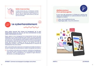 LES RISQUES
PARTIE 2
Safer Internet Day
Le Safer Internet Day est un événement mondial
organisé par la Commission européenne tous les
ans au mois de février pour faire d’Internet un
espace ludique, créatif, épanouissant et sécurisé
pour tout le monde.
Le cyberharcèlement
Votre enfant pourrait être victime de harcèlement de la part
d’internautes, connus ou non, qui, par leurs commentaires ou leurs
vidéos, chercheraient à lui nuire.
Soyez vigilant à tout changement de comportement brutal de votre
adolescent car le cyberharcèlement peut mener aux pires extrémités
notamment chez les plus jeunes. Sachez que le cyberharcèlement est
puni par la loi ; il est possible de porter plainte contre le ou les auteurs
du harcèlement quel que soit leur âge et vous pouvez demander le
retrait des contenus à l’éditeur du site ou du service. En cas de
harcèlement scolaire, il faut prévenir immédiatement la direction de
l’établissement de votre enfant.
Enfin, votre enfant peut aussi avoir connaissance de telles situations. Il
ne doit ni relayer les commentaires ou vidéos ni les garder sous silence.

Si vous êtes confrontés (vous ou parents + enfants) au harcèlement,
vous pouvez aussi consulter le site du Ministère de l’Éducation
nationale « Non au harcèlement » ou appeler la ligne d’écoute «
Net Ecoute » au 3018 (appel gratuit).
Ateliers autour
d’un serious game.
En lien avec des partenaires, la FFTélécoms organise des
ateliers de sensibilisation au cyberharcèlement auprès de
collégiens ou lycéens.

Infos : aprovost@fftelecoms.org
Reportages vidéo : https://bit.ly/EduNum
INTERNET : Comment accompagner et protéger votre enfant
20 21
 